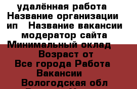 удалённая работа › Название организации ­ ип › Название вакансии ­ модератор сайта › Минимальный оклад ­ 39 500 › Возраст от ­ 18 - Все города Работа » Вакансии   . Вологодская обл.,Великий Устюг г.